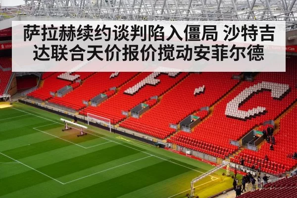 萨拉赫续约谈判陷入僵局 沙特吉达联合天价报价搅动安菲尔德