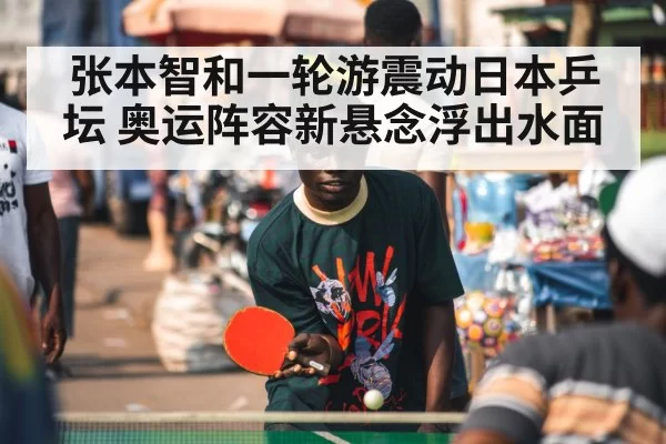 张本智和一轮游震动日本乒坛 奥运阵容新悬念浮出水面