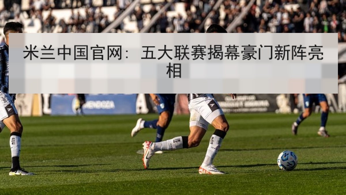 米兰中国官网: 五大联赛揭幕豪门新阵亮相